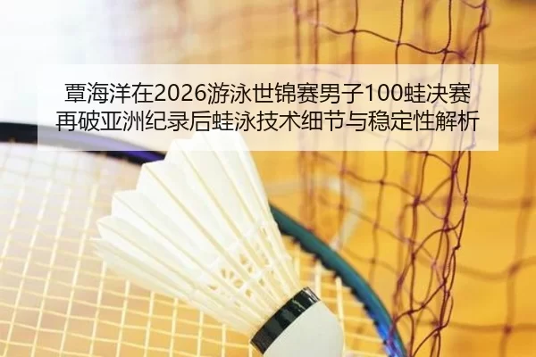 覃海洋在2026游泳世锦赛男子100蛙决赛再破亚洲纪录后蛙泳技术细节与稳定性解析